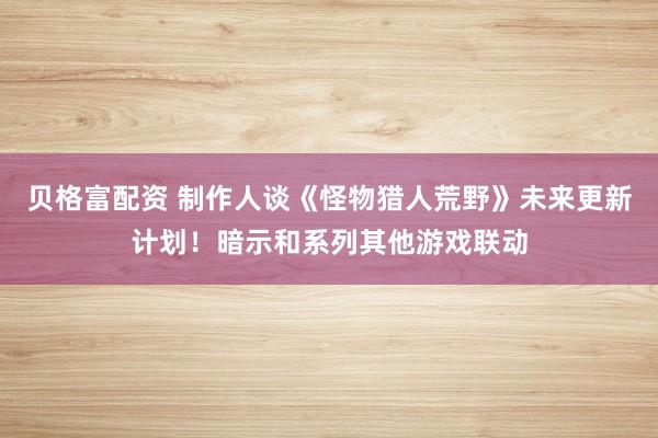 贝格富配资 制作人谈《怪物猎人荒野》未来更新计划！暗示和系列其他游戏联动