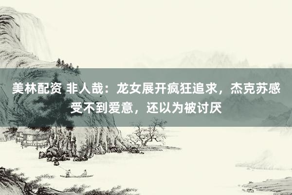 美林配资 非人哉：龙女展开疯狂追求，杰克苏感受不到爱意，还以为被讨厌