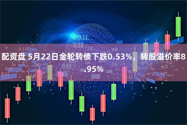 配资盘 5月22日金轮转债下跌0.53%，转股溢价率8.95%