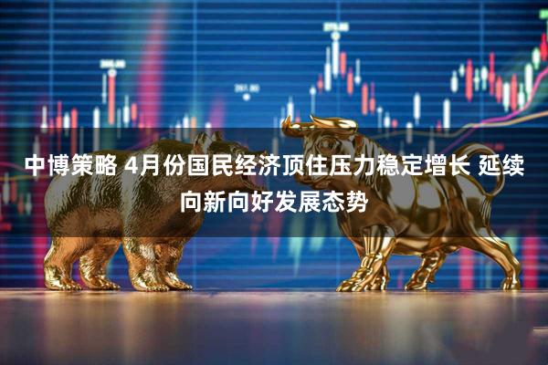 中博策略 4月份国民经济顶住压力稳定增长 延续向新向好发展态势