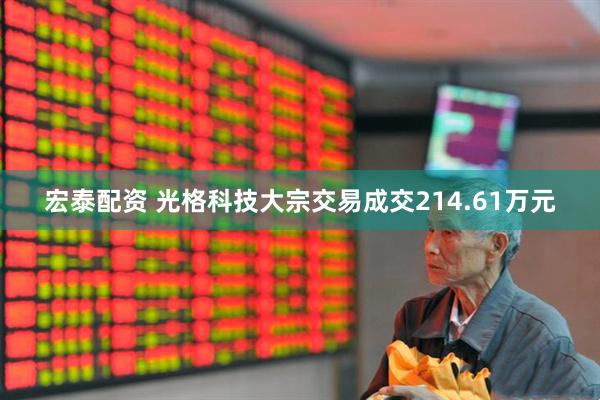 宏泰配资 光格科技大宗交易成交214.61万元