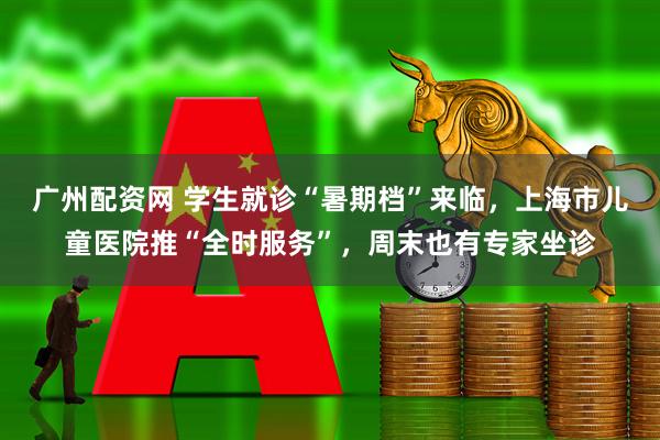 广州配资网 学生就诊“暑期档”来临，上海市儿童医院推“全时服务”，周末也有专家坐诊
