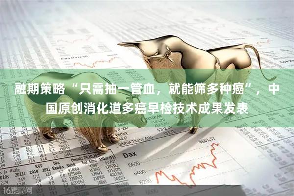 融期策略 “只需抽一管血，就能筛多种癌”，中国原创消化道多癌早检技术成果发表