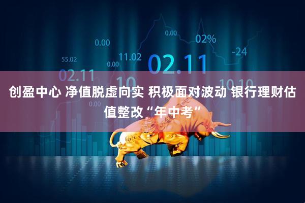 创盈中心 净值脱虚向实 积极面对波动 银行理财估值整改“年中考”