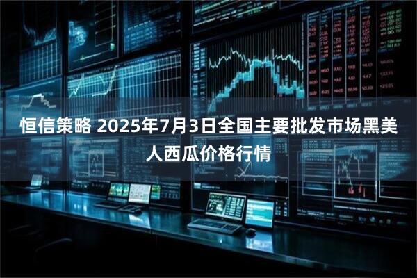 恒信策略 2025年7月3日全国主要批发市场黑美人西瓜价格行情
