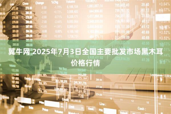 翼牛网 2025年7月3日全国主要批发市场黑木耳价格行情