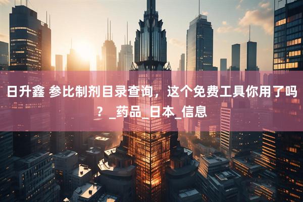 日升鑫 参比制剂目录查询，这个免费工具你用了吗？_药品_日本_信息