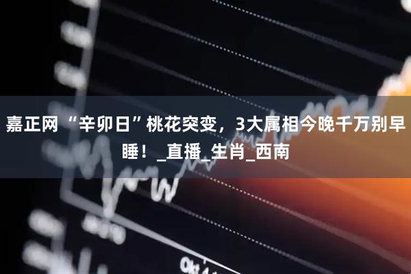 嘉正网 “辛卯日”桃花突变，3大属相今晚千万别早睡！_直播_生肖_西南