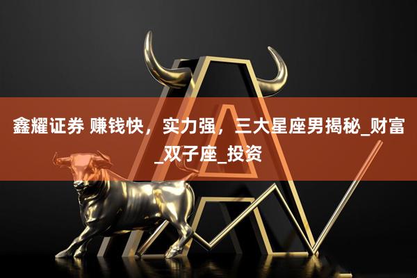 鑫耀证券 赚钱快，实力强，三大星座男揭秘_财富_双子座_投资