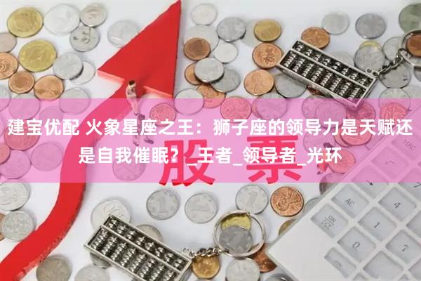 建宝优配 火象星座之王：狮子座的领导力是天赋还是自我催眠？_王者_领导者_光环