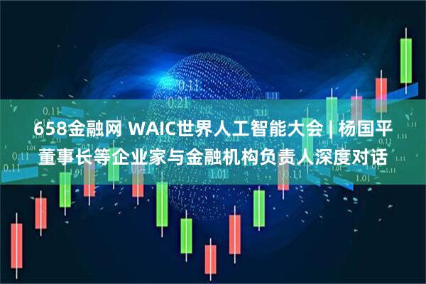 658金融网 WAIC世界人工智能大会 | 杨国平董事长等企业家与金融机构负责人深度对话