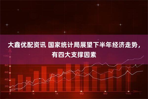 大鑫优配资讯 国家统计局展望下半年经济走势，有四大支撑因素