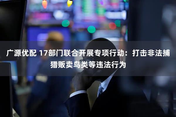 广源优配 17部门联合开展专项行动：打击非法捕猎贩卖鸟类等违法行为