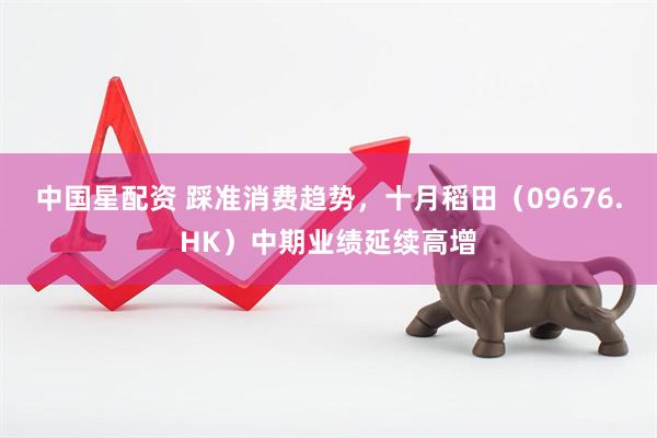中国星配资 踩准消费趋势，十月稻田（09676.HK）中期业绩延续高增