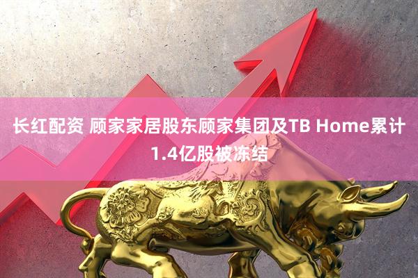 长红配资 顾家家居股东顾家集团及TB Home累计1.4亿股被冻结