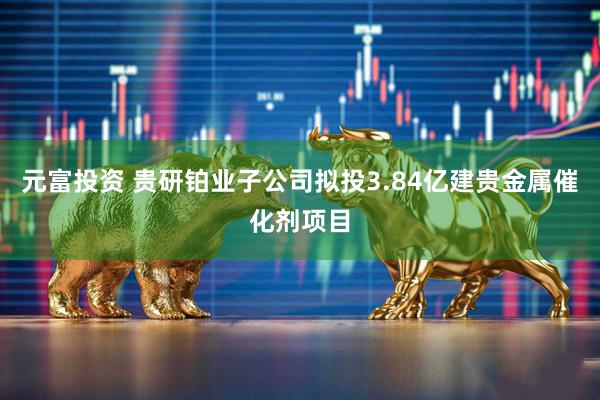 元富投资 贵研铂业子公司拟投3.84亿建贵金属催化剂项目