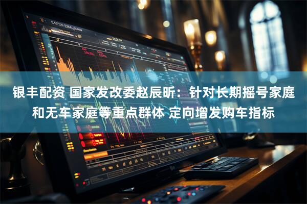 银丰配资 国家发改委赵辰昕：针对长期摇号家庭和无车家庭等重点群体 定向增发购车指标