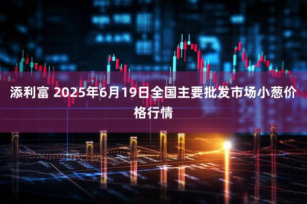 添利富 2025年6月19日全国主要批发市场小葱价格行情