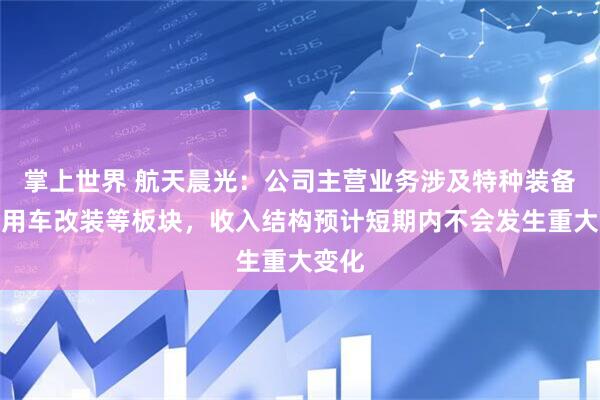 掌上世界 航天晨光：公司主营业务涉及特种装备、专用车改装等板块，收入结构预计短期内不会发生重大变化