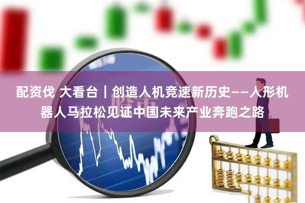 配资伐 大看台｜创造人机竞速新历史——人形机器人马拉松见证中国未来产业奔跑之路